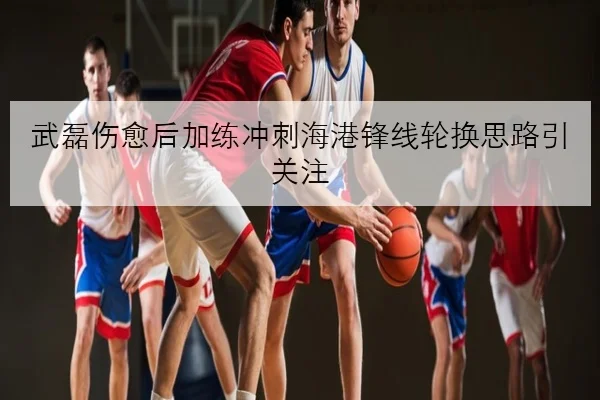 武磊伤愈后加练冲刺海港锋线轮换思路引关注
